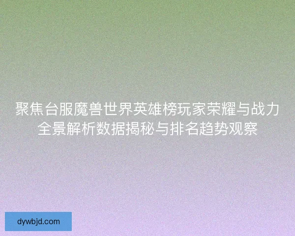 聚焦台服魔兽世界英雄榜玩家荣耀与战力全景解析数据揭秘与排名趋势观察