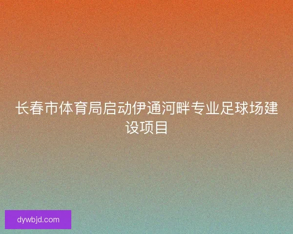 长春市体育局启动伊通河畔专业足球场建设项目