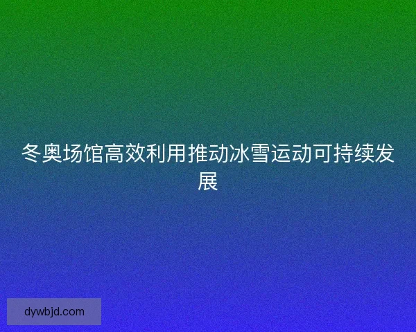 冬奥场馆高效利用推动冰雪运动可持续发展