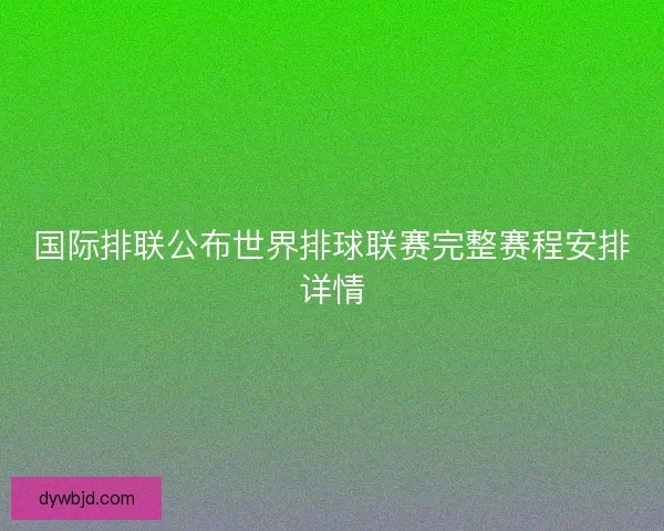 国际排联公布世界排球联赛完整赛程安排详情