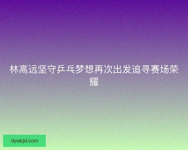 林高远坚守乒乓梦想再次出发追寻赛场荣耀