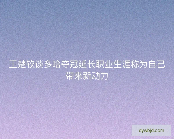 王楚钦谈多哈夺冠延长职业生涯称为自己带来新动力