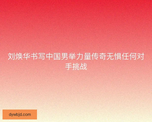 刘焕华书写中国男举力量传奇无惧任何对手挑战