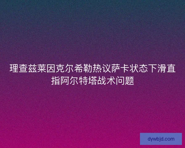理查兹莱因克尔希勒热议萨卡状态下滑直指阿尔特塔战术问题