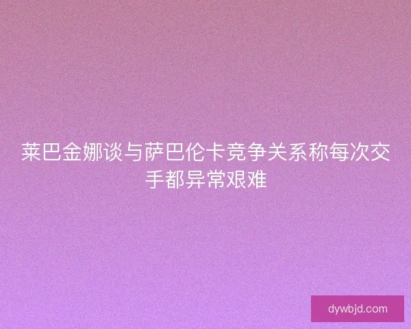 莱巴金娜谈与萨巴伦卡竞争关系称每次交手都异常艰难