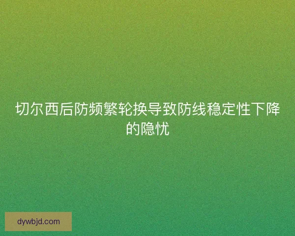 切尔西后防频繁轮换导致防线稳定性下降的隐忧
