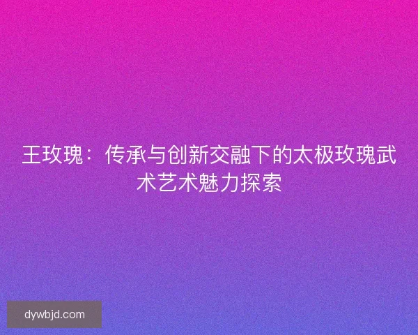 王玫瑰:传承与创新交融下的太极玫瑰武术艺术魅力探索 王玫瑰:传承与创新交融下的太极玫瑰武术艺术魅力探索