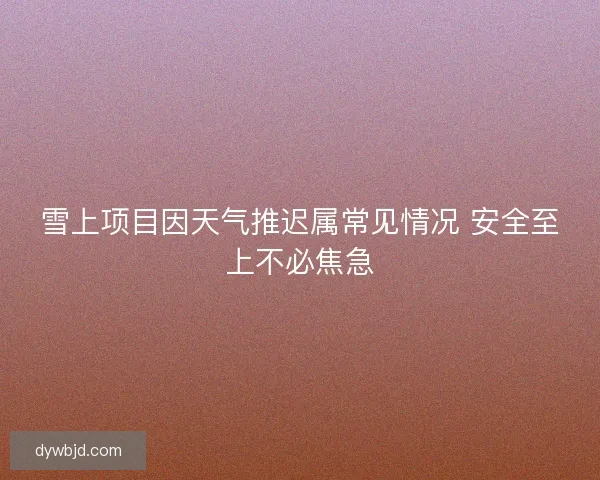 雪上项目因天气推迟属常见情况 安全至上不必焦急