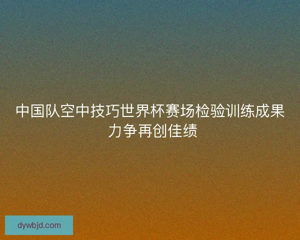 中国队空中技巧世界杯赛场检验训练成果 力争再创佳绩