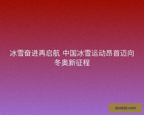 冰雪奋进再启航 中国冰雪运动昂首迈向冬奥新征程