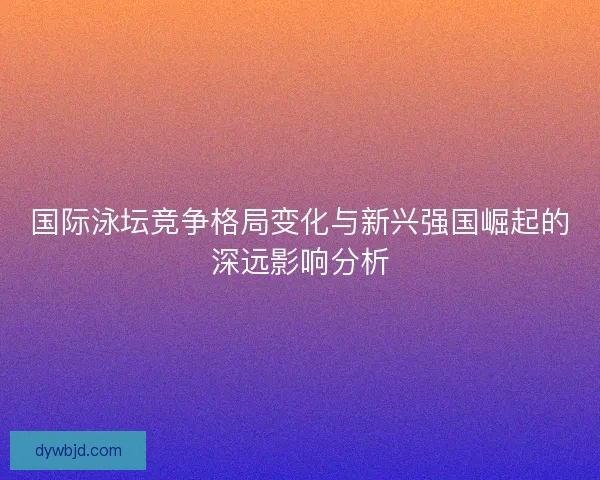 国际泳坛竞争格局变化与新兴强国崛起的深远影响分析 国际泳坛竞争格局变化与新兴强国崛起的深远影响分析
