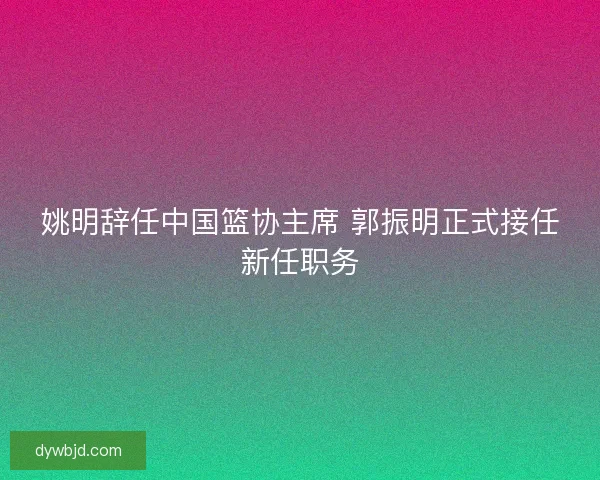 姚明辞任中国篮协主席 郭振明正式接任新任职务 姚明辞任中国篮协主席 郭振明正式接任新任职务