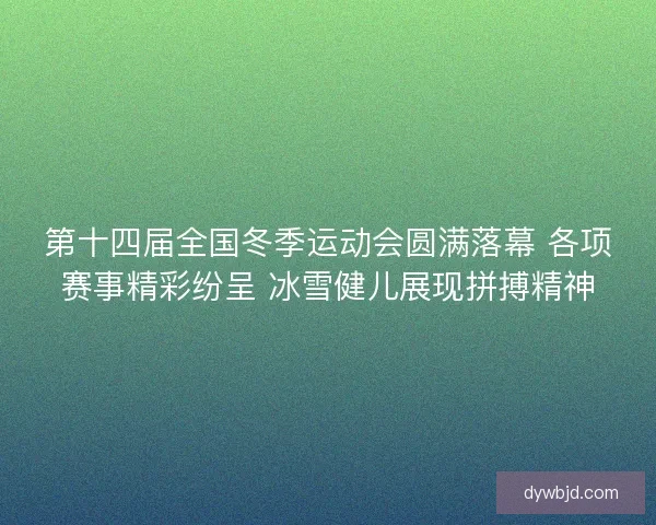 第十四届全国冬季运动会圆满落幕 各项赛事精彩纷呈 冰雪健儿展现拼搏精神